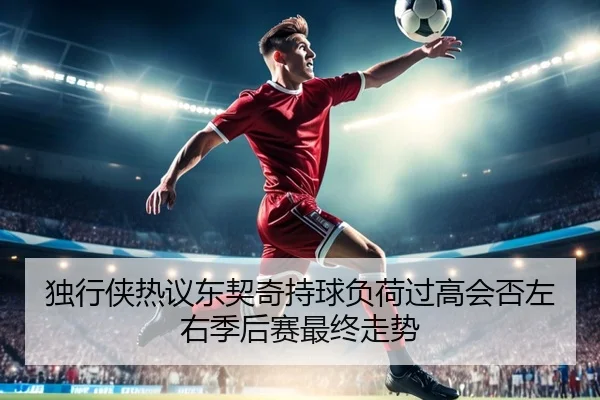 独行侠热议东契奇持球负荷过高会否左右季后赛最终走势