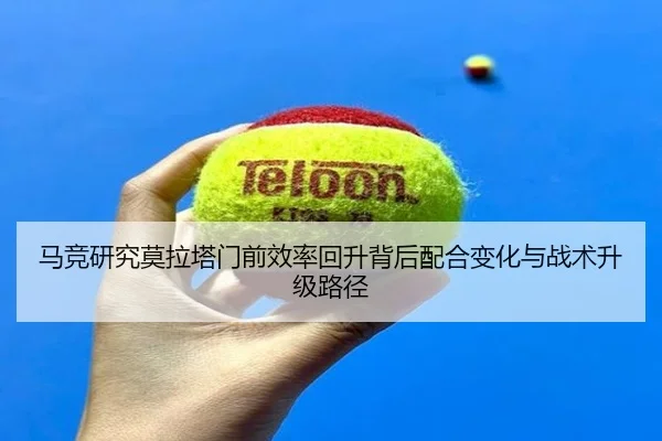 马竞研究莫拉塔门前效率回升背后配合变化与战术升级路径