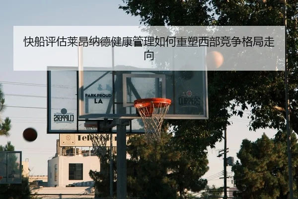 快船评估莱昂纳德健康管理如何重塑西部竞争格局走向