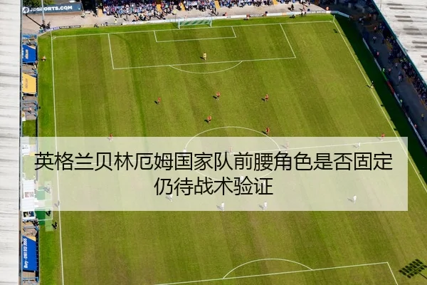 英格兰贝林厄姆国家队前腰角色是否固定仍待战术验证