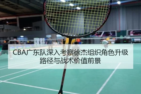 CBA广东队深入考察徐杰组织角色升级路径与战术价值前景